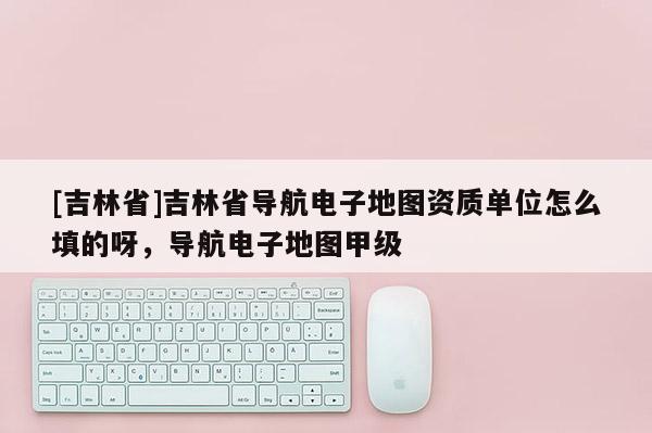 [吉林省]吉林省導航電子地圖資質單位怎么填的呀，導航電子地圖甲級