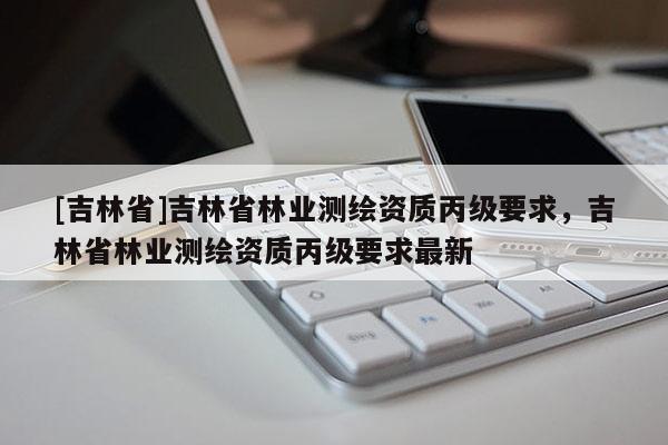 [吉林省]吉林省林業測繪資質丙級要求，吉林省林業測繪資質丙級要求最新