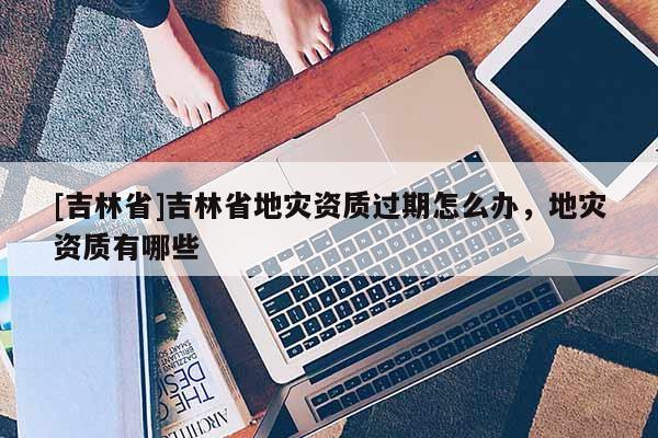 [吉林省]吉林省地災資質過期怎么辦，地災資質有哪些