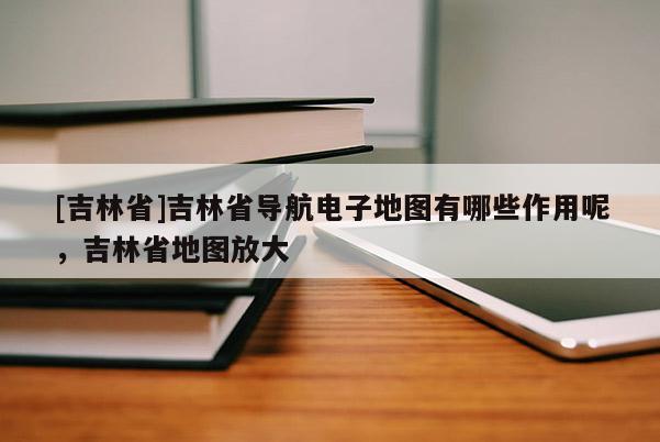 [吉林省]吉林省導航電子地圖有哪些作用呢，吉林省地圖放大