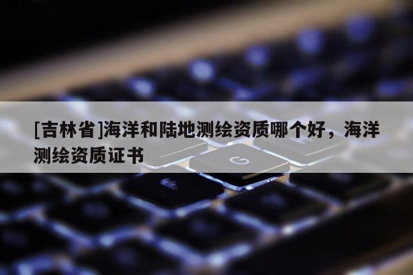 [吉林省]海洋和陸地測繪資質哪個好，海洋測繪資質證書