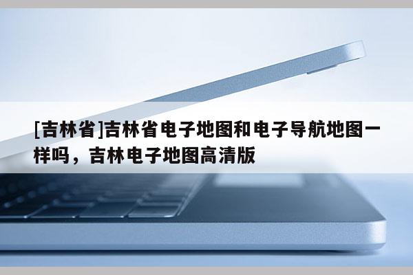 [吉林省]吉林省電子地圖和電子導航地圖一樣嗎，吉林電子地圖高清版