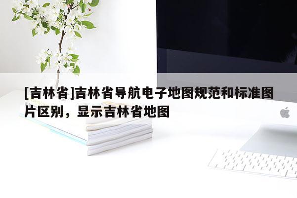 [吉林省]吉林省導航電子地圖規范和標準圖片區別，顯示吉林省地圖