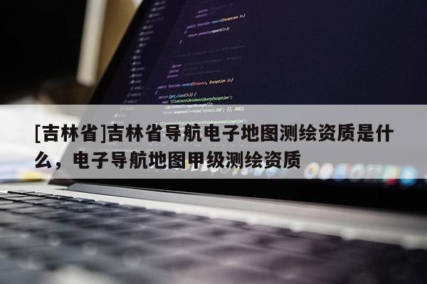 [吉林省]吉林省導航電子地圖測繪資質是什么，電子導航地圖甲級測繪資質