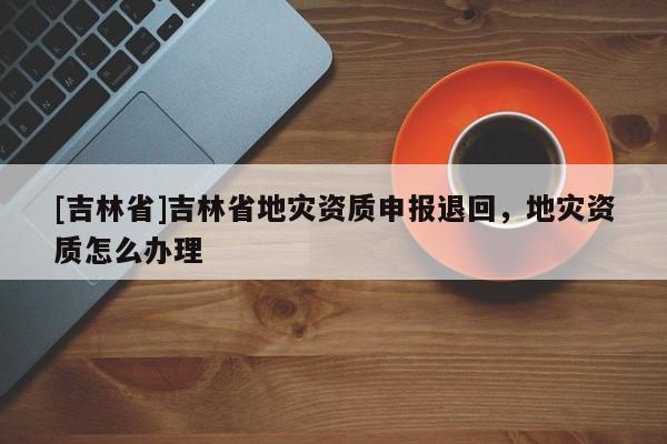 [吉林省]吉林省地災資質申報退回，地災資質怎么辦理