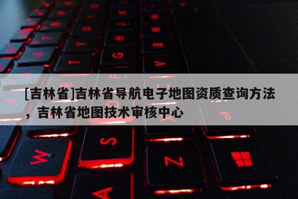 [吉林省]吉林省導航電子地圖資質查詢方法，吉林省地圖技術審核中心