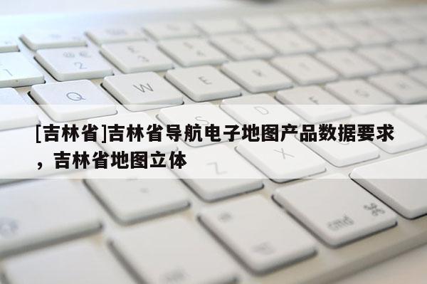 [吉林省]吉林省導航電子地圖產品數據要求，吉林省地圖立體