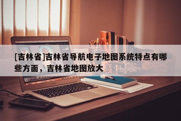 [吉林省]吉林省導航電子地圖系統特點有哪些方面，吉林省地圖放大