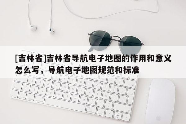 [吉林省]吉林省導航電子地圖的作用和意義怎么寫，導航電子地圖規范和標準