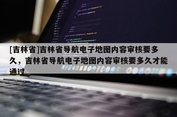 [吉林省]吉林省導航電子地圖內容審核要多久，吉林省導航電子地圖內容審核要多久才能通過