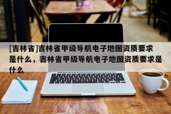 [吉林省]吉林省甲級導航電子地圖資質要求是什么，吉林省甲級導航電子地圖資質要求是什么