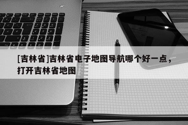 [吉林省]吉林省電子地圖導航哪個好一點，打開吉林省地圖