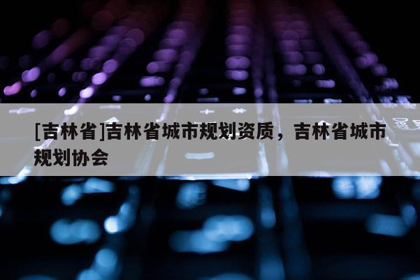 [吉林省]吉林省城市規劃資質，吉林省城市規劃協會