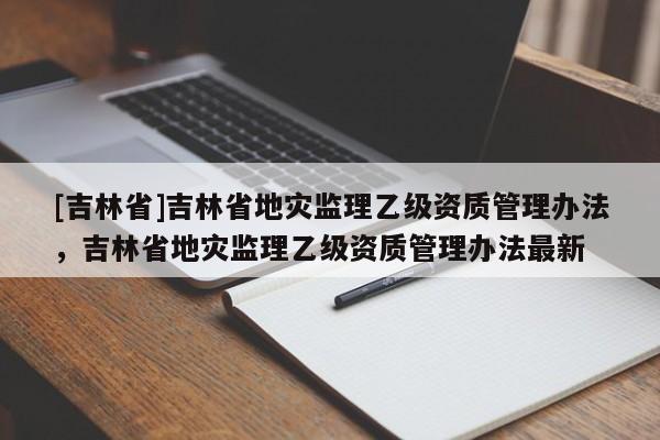[吉林省]吉林省地災監理乙級資質管理辦法，吉林省地災監理乙級資質管理辦法最新