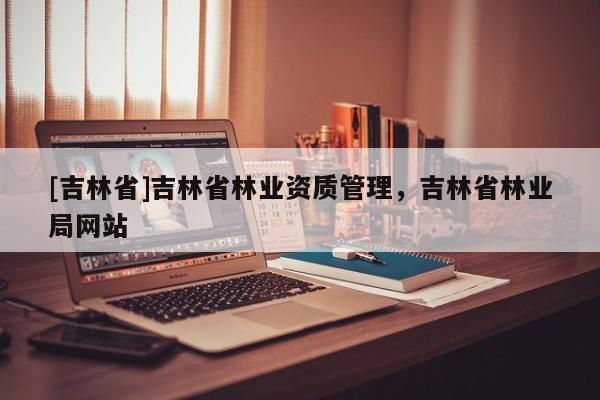 [吉林省]吉林省林業資質管理，吉林省林業局網站