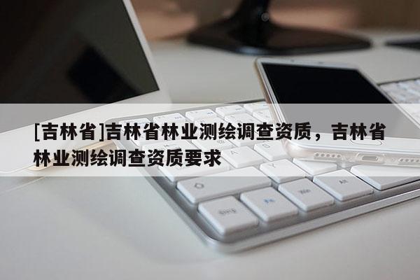 [吉林省]吉林省林業測繪調查資質，吉林省林業測繪調查資質要求