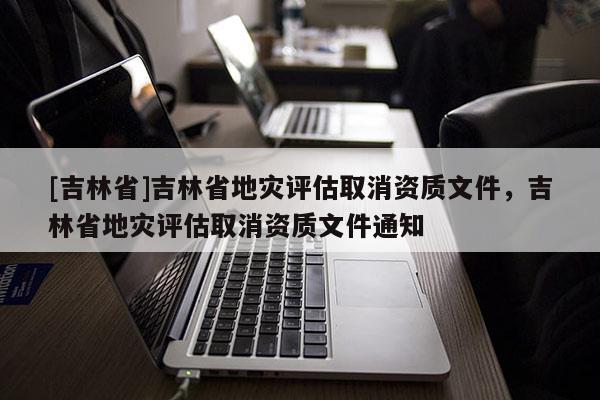 [吉林省]吉林省地災評估取消資質文件，吉林省地災評估取消資質文件通知