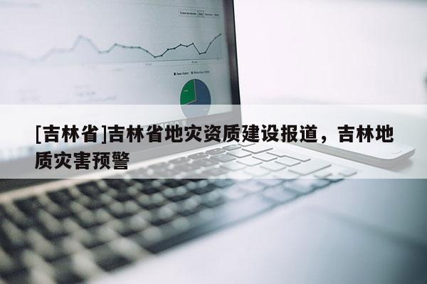 [吉林省]吉林省地災資質建設報道，吉林地質災害預警