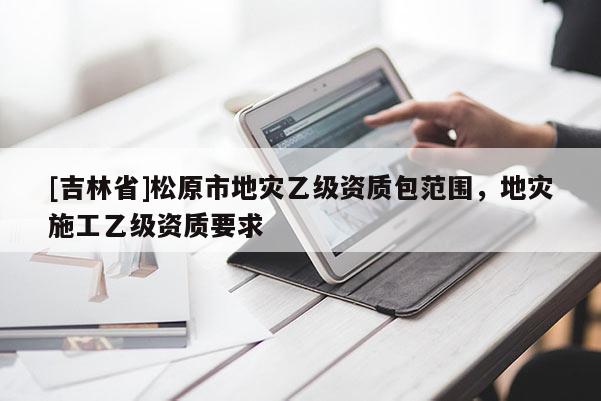 [吉林省]松原市地災乙級資質包范圍，地災施工乙級資質要求