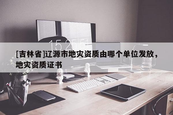 [吉林省]遼源市地災資質由哪個單位發放，地災資質證書