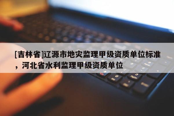 [吉林省]遼源市地災監理甲級資質單位標準，河北省水利監理甲級資質單位