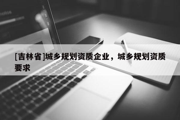 [吉林省]城鄉規劃資質企業，城鄉規劃資質要求