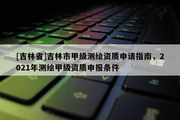 [吉林省]吉林市甲級測繪資質申請指南，2021年測繪甲級資質申報條件