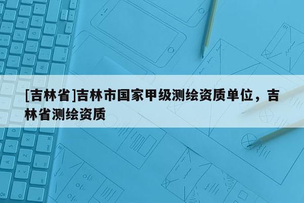 [吉林省]吉林市國家甲級測繪資質單位，吉林省測繪資質