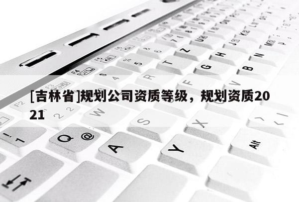 [吉林省]規劃公司資質等級，規劃資質2021