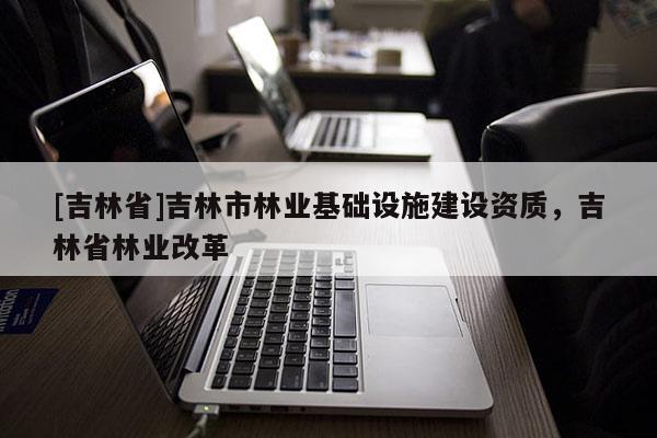 [吉林省]吉林市林業(yè)基礎(chǔ)設(shè)施建設(shè)資質(zhì)，吉林省林業(yè)改革