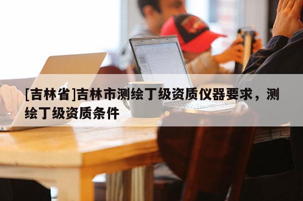 [吉林省]吉林市測繪丁級資質儀器要求，測繪丁級資質條件