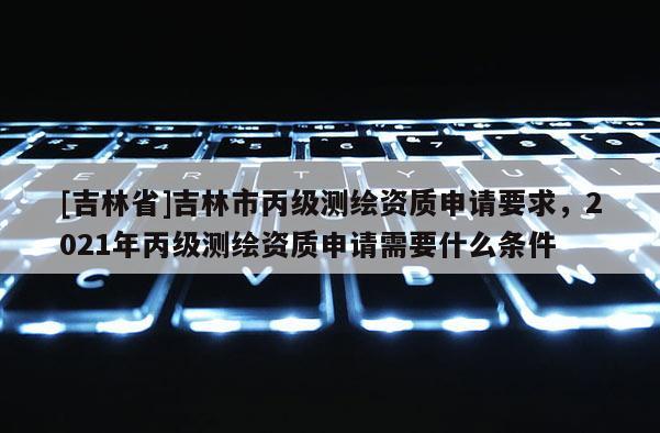 [吉林省]吉林市丙級測繪資質申請要求，2021年丙級測繪資質申請需要什么條件