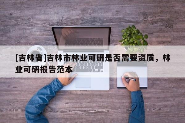 [吉林省]吉林市林業可研是否需要資質，林業可研報告范本