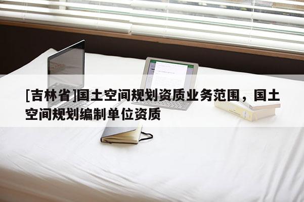 [吉林省]國土空間規劃資質業務范圍，國土空間規劃編制單位資質