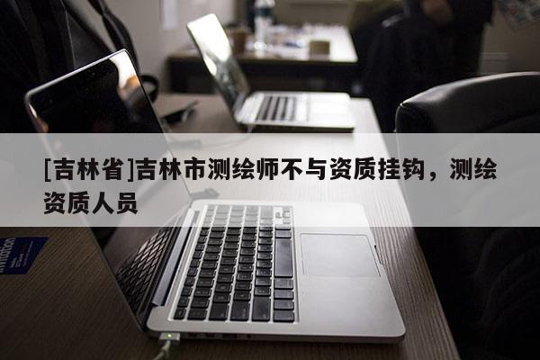 [吉林省]吉林市測繪師不與資質掛鉤，測繪資質人員