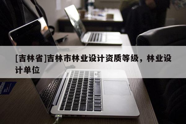 [吉林省]吉林市林業(yè)設(shè)計資質(zhì)等級，林業(yè)設(shè)計單位