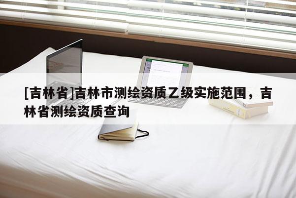 [吉林省]吉林市測繪資質乙級實施范圍，吉林省測繪資質查詢