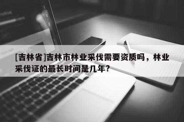 [吉林省]吉林市林業(yè)采伐需要資質(zhì)嗎，林業(yè)采伐證的最長時間是幾年?