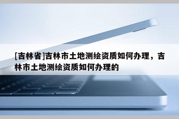 [吉林省]吉林市土地測繪資質如何辦理，吉林市土地測繪資質如何辦理的