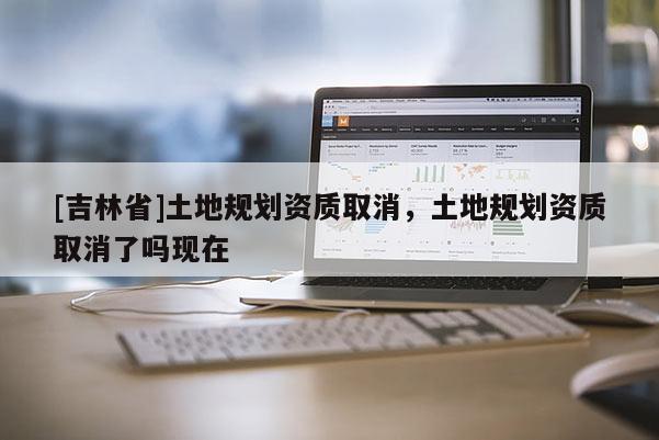 [吉林省]土地規劃資質取消，土地規劃資質取消了嗎現在
