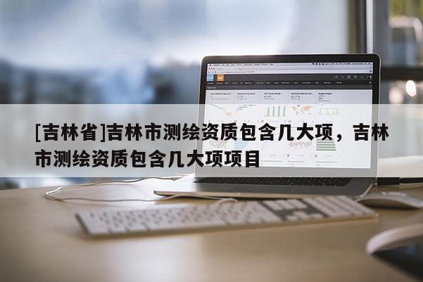 [吉林省]吉林市測繪資質(zhì)包含幾大項，吉林市測繪資質(zhì)包含幾大項項目