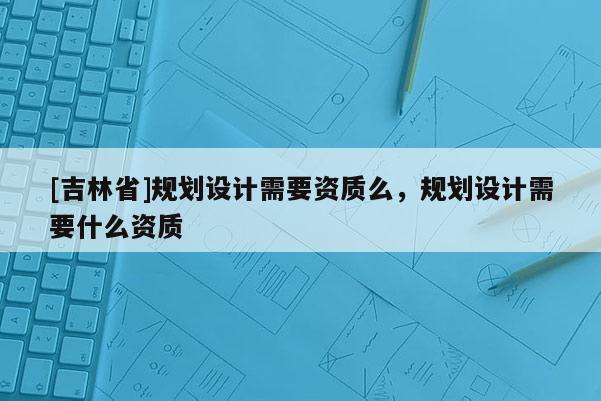 [吉林省]規劃設計需要資質么，規劃設計需要什么資質