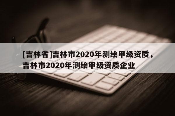 [吉林省]吉林市2020年測繪甲級資質，吉林市2020年測繪甲級資質企業