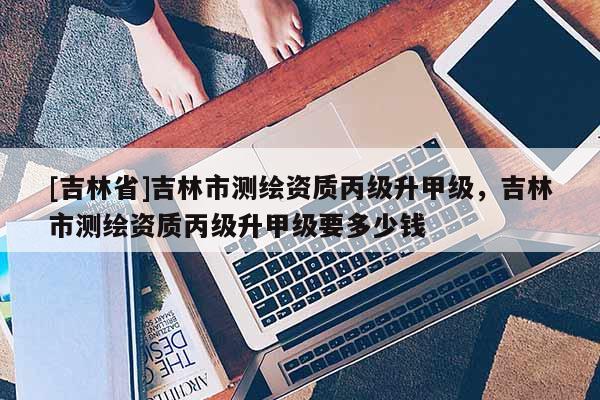 [吉林省]吉林市測繪資質丙級升甲級，吉林市測繪資質丙級升甲級要多少錢