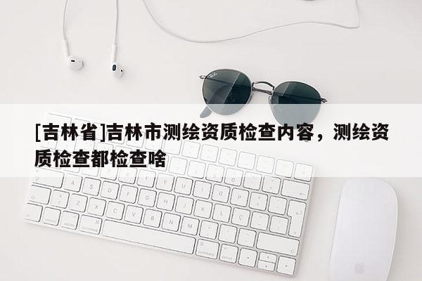 [吉林省]吉林市測繪資質檢查內容，測繪資質檢查都檢查啥