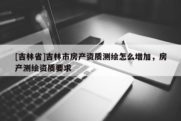 [吉林省]吉林市房產(chǎn)資質測繪怎么增加，房產(chǎn)測繪資質要求