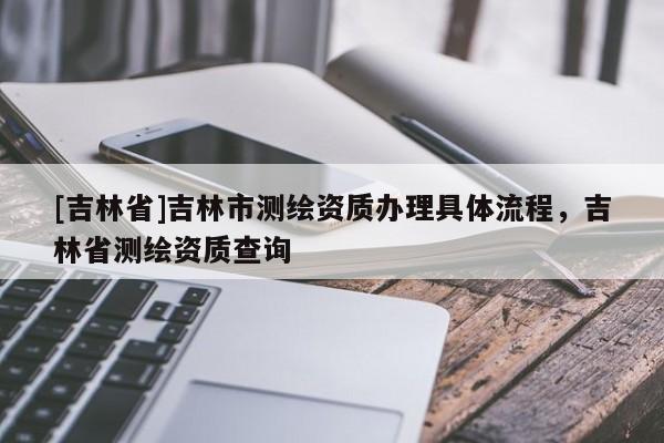[吉林省]吉林市測繪資質辦理具體流程，吉林省測繪資質查詢